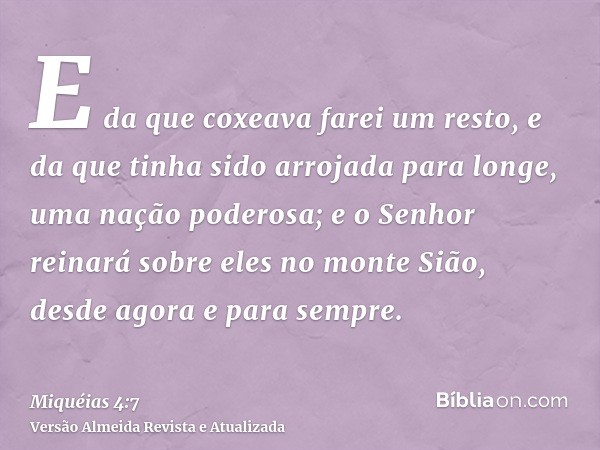 E da que coxeava farei um resto, e da que tinha sido arrojada para longe, uma nação poderosa; e o Senhor reinará sobre eles no monte Sião, desde agora e para se