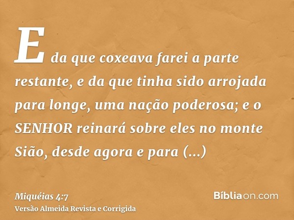 E da que coxeava farei a parte restante, e da que tinha sido arrojada para longe, uma nação poderosa; e o SENHOR reinará sobre eles no monte Sião, desde agora e