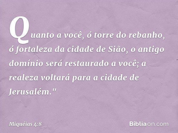 Quanto a você, ó torre do rebanho,
ó fortaleza da cidade de Sião,
o antigo domínio será restaurado a você;
a realeza voltará
para a cidade de Jerusalém." -- Miq