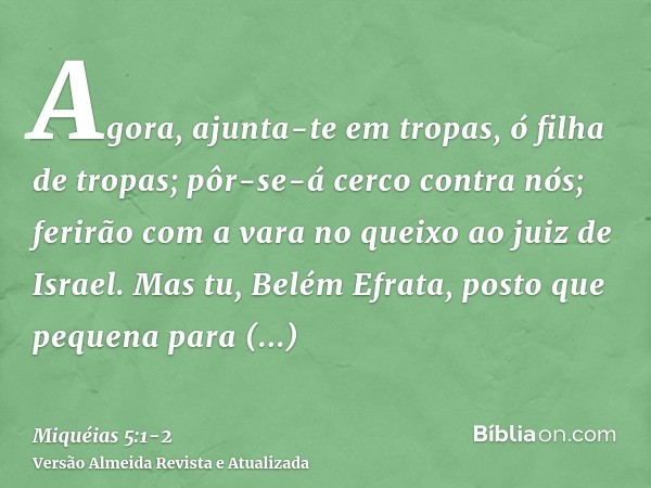 Agora, ajunta-te em tropas, ó filha de tropas; pôr-se-á cerco contra nós; ferirão com a vara no queixo ao juiz de Israel.Mas tu, Belém Efrata, posto que pequena