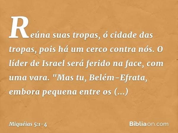 Reúna suas tropas,
ó cidade das tropas,
pois há um cerco contra nós.
O líder de Israel será ferido na face,
com uma vara. "Mas tu, Belém-Efrata,
embora pequena
