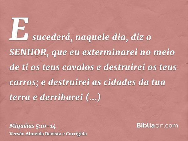 E sucederá, naquele dia, diz o SENHOR, que eu exterminarei no meio de ti os teus cavalos e destruirei os teus carros;e destruirei as cidades da tua terra e derr