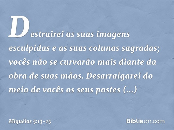 Destruirei as suas imagens esculpidas
e as suas colunas sagradas;
vocês não se curvarão mais
diante da obra de suas mãos. Desarraigarei do meio de vocês
os seus