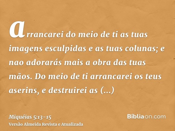 arrancarei do meio de ti as tuas imagens esculpidas e as tuas colunas; e nao adorarás mais a obra das tuas mãos.Do meio de ti arrancarei os teus aserins, e dest