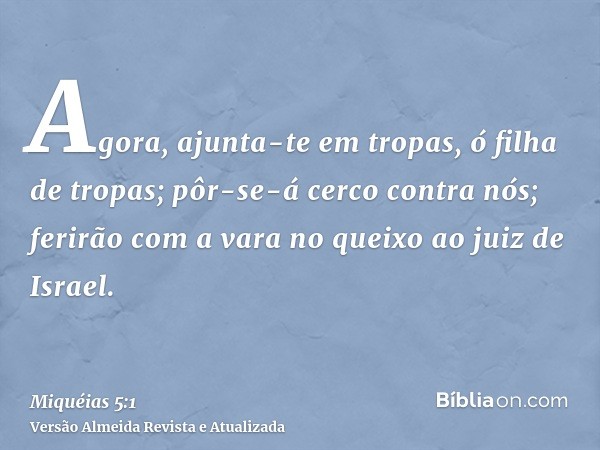 Agora, ajunta-te em tropas, ó filha de tropas; pôr-se-á cerco contra nós; ferirão com a vara no queixo ao juiz de Israel.