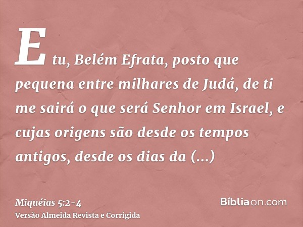 E tu, Belém Efrata, posto que pequena entre milhares de Judá, de ti me sairá o que será Senhor em Israel, e cujas origens são desde os tempos antigos, desde os 