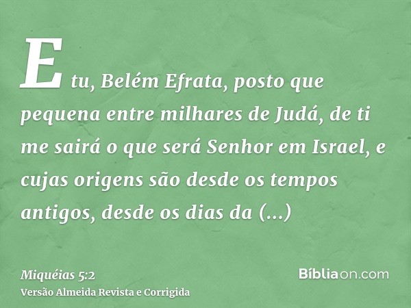 E tu, Belém Efrata, posto que pequena entre milhares de Judá, de ti me sairá o que será Senhor em Israel, e cujas origens são desde os tempos antigos, desde os 