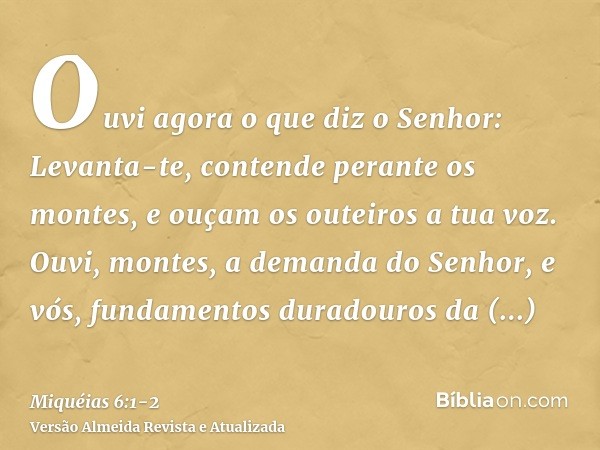 Ouvi agora o que diz o Senhor: Levanta-te, contende perante os montes, e ouçam os outeiros a tua voz.Ouvi, montes, a demanda do Senhor, e vós, fundamentos durad