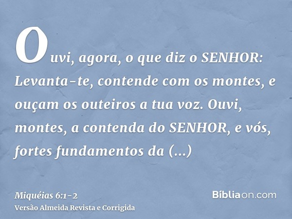 Ouvi, agora, o que diz o SENHOR: Levanta-te, contende com os montes, e ouçam os outeiros a tua voz.Ouvi, montes, a contenda do SENHOR, e vós, fortes fundamentos