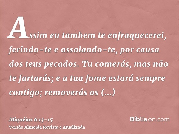 Assim eu tambem te enfraquecerei, ferindo-te e assolando-te, por causa dos teus pecados.Tu comerás, mas não te fartarás; e a tua fome estará sempre contigo; rem
