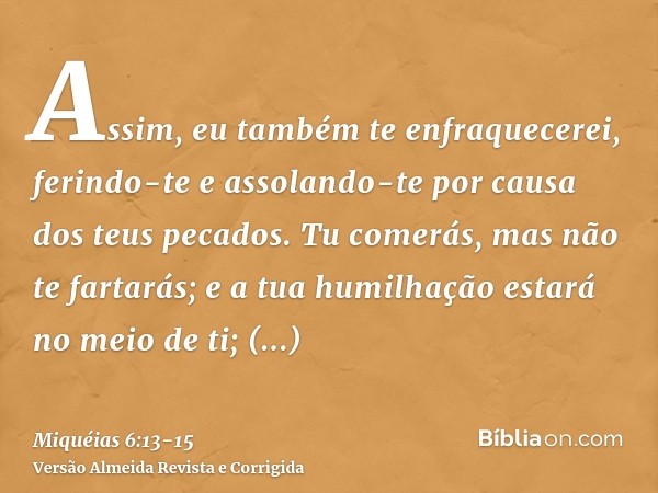Assim, eu também te enfraquecerei, ferindo-te e assolando-te por causa dos teus pecados.Tu comerás, mas não te fartarás; e a tua humilhação estará no meio de ti