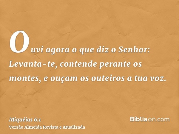 Ouvi agora o que diz o Senhor: Levanta-te, contende perante os montes, e ouçam os outeiros a tua voz.