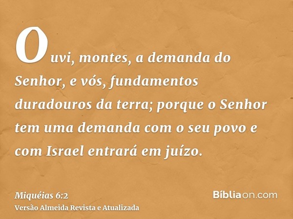 Ouvi, montes, a demanda do Senhor, e vós, fundamentos duradouros da terra; porque o Senhor tem uma demanda com o seu povo e com Israel entrará em juízo.