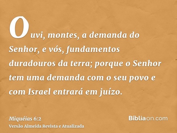 Ouvi, montes, a demanda do Senhor, e vós, fundamentos duradouros da terra; porque o Senhor tem uma demanda com o seu povo e com Israel entrará em juízo.