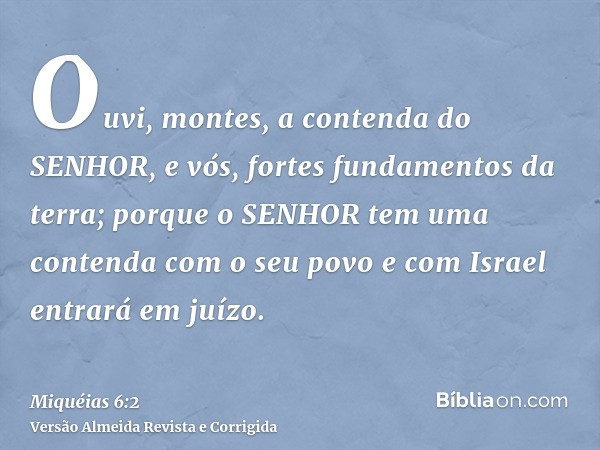 Ouvi, montes, a contenda do SENHOR, e vós, fortes fundamentos da terra; porque o SENHOR tem uma contenda com o seu povo e com Israel entrará em juízo.