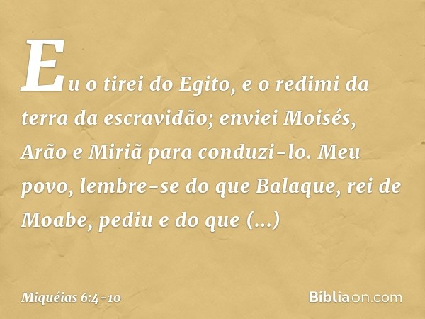 Eu o tirei do Egito,
e o redimi da terra da escravidão;
enviei Moisés, Arão e Miriã
para conduzi-lo. Meu povo, lembre-se do que Balaque,
rei de Moabe, pediu
e d
