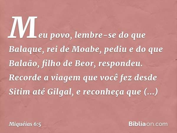 Meu povo, lembre-se do que Balaque,
rei de Moabe, pediu
e do que Balaão,
filho de Beor, respondeu.
Recorde a viagem que você fez
desde Sitim até Gilgal,
e recon