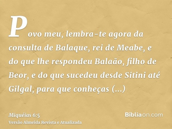 Povo meu, lembra-te agora da consulta de Balaque, rei de Meabe, e do que lhe respondeu Balaão, filho de Beor, e do que sucedeu desde Sitini até Gilgal, para que