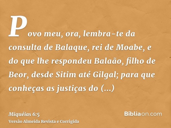 Povo meu, ora, lembra-te da consulta de Balaque, rei de Moabe, e do que lhe respondeu Balaão, filho de Beor, desde Sitim até Gilgal; para que conheças as justiç