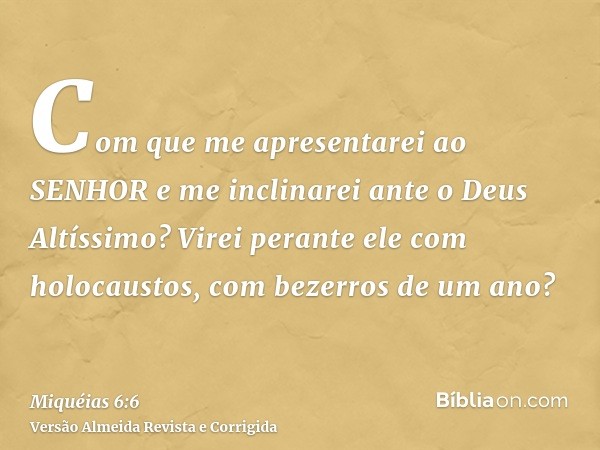 Com que me apresentarei ao SENHOR e me inclinarei ante o Deus Altíssimo? Virei perante ele com holocaustos, com bezerros de um ano?