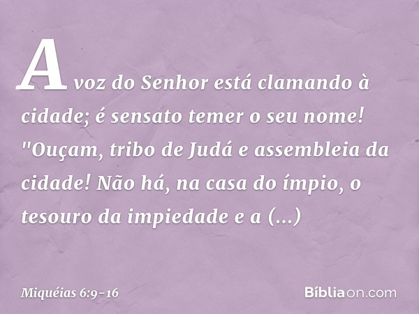 A voz do Senhor
está clamando à cidade;
é sensato temer o seu nome!
"Ouçam, tribo de Judá
e assembleia da cidade! Não há, na casa do ímpio,
o tesouro da impieda