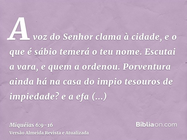 A voz do Senhor clama à cidade, e o que é sábio temerá o teu nome. Escutai a vara, e quem a ordenou.Porventura ainda há na casa do impio tesouros de impiedade? 