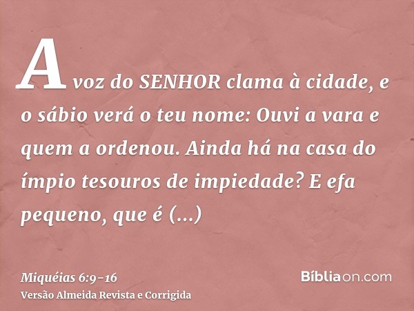 A voz do SENHOR clama à cidade, e o sábio verá o teu nome: Ouvi a vara e quem a ordenou.Ainda há na casa do ímpio tesouros de impiedade? E efa pequeno, que é de