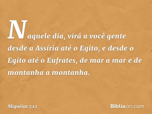 Naquele dia, virá a você gente
desde a Assíria até o Egito,
e desde o Egito até o Eufrates,
de mar a mar
e de montanha a montanha. -- Miquéias 7:12