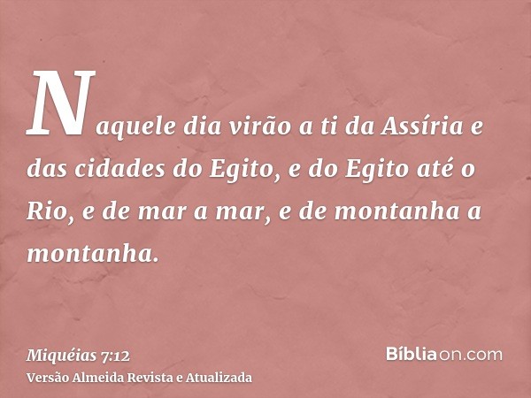 Naquele dia virão a ti da Assíria e das cidades do Egito, e do Egito até o Rio, e de mar a mar, e de montanha a montanha.