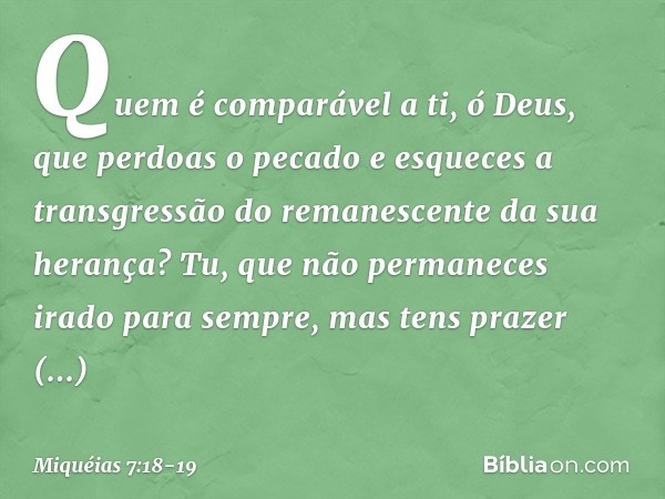 Quem é comparável a ti, ó Deus,
que perdoas o pecado
e esqueces a transgressão
do remanescente da sua herança?
Tu, que não permaneces irado
para sempre,
mas ten