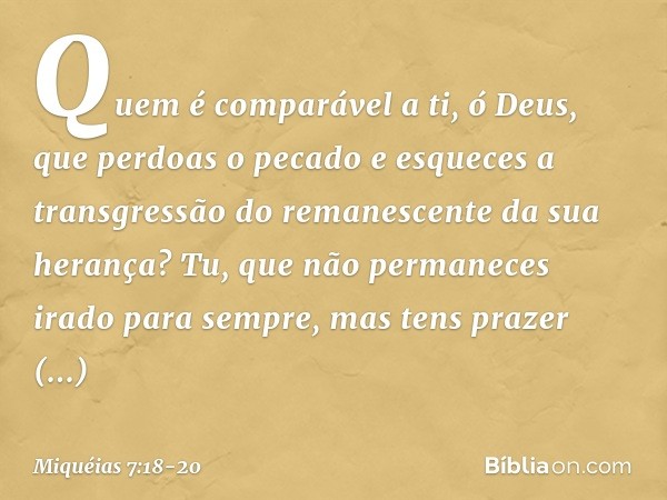 Quem é comparável a ti, ó Deus,
que perdoas o pecado
e esqueces a transgressão
do remanescente da sua herança?
Tu, que não permaneces irado
para sempre,
mas ten