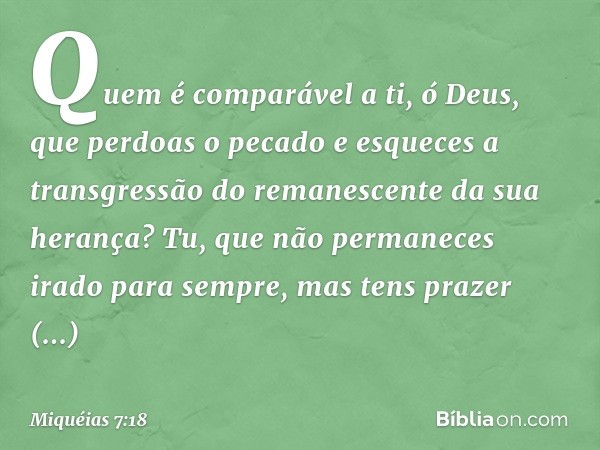 Quem é comparável a ti, ó Deus,
que perdoas o pecado
e esqueces a transgressão
do remanescente da sua herança?
Tu, que não permaneces irado
para sempre,
mas ten