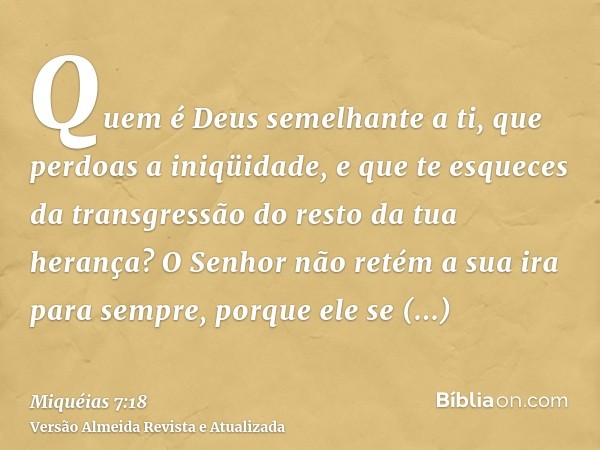 Quem é Deus semelhante a ti, que perdoas a iniqüidade, e que te esqueces da transgressão do resto da tua herança? O Senhor não retém a sua ira para sempre, porq