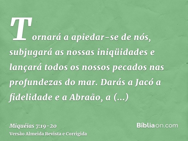 Tornará a apiedar-se de nós, subjugará as nossas iniqüidades e lançará todos os nossos pecados nas profundezas do mar.Darás a Jacó a fidelidade e a Abraão, a be