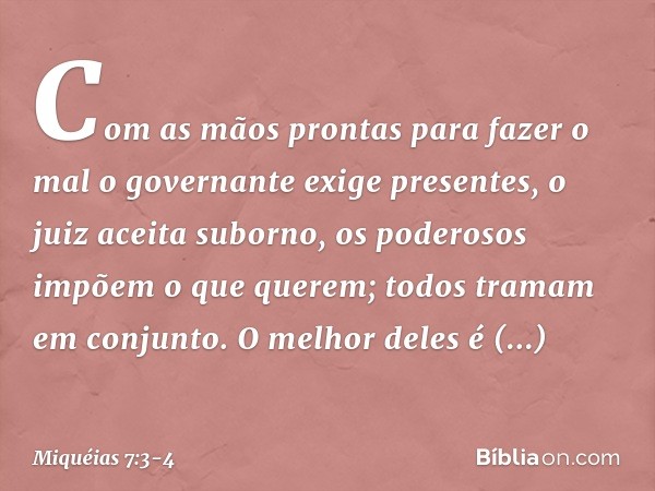 Com as mãos prontas para fazer o mal
o governante exige presentes,
o juiz aceita suborno,
os poderosos impõem o que querem;
todos tramam em conjunto. O melhor d