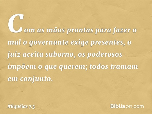 Com as mãos prontas para fazer o mal
o governante exige presentes,
o juiz aceita suborno,
os poderosos impõem o que querem;
todos tramam em conjunto. -- Miquéia