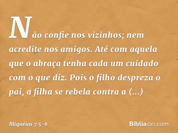 Não confie nos vizinhos;
nem acredite nos amigos.
Até com aquela que o abraça
tenha cada um cuidado com o que diz. Pois o filho despreza o pai,
a filha se rebel