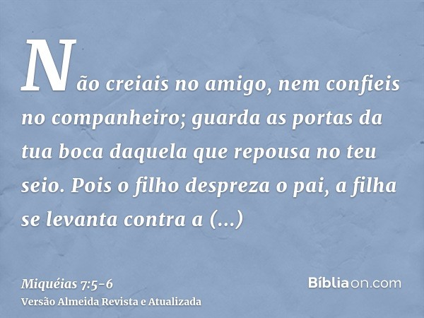 Não creiais no amigo, nem confieis no companheiro; guarda as portas da tua boca daquela que repousa no teu seio.Pois o filho despreza o pai, a filha se levanta 