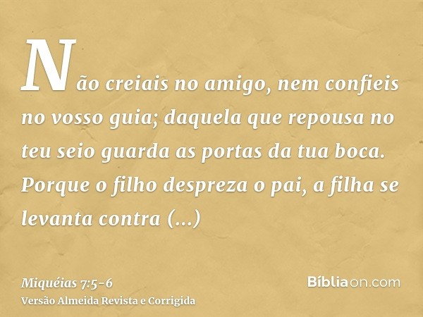 Não creiais no amigo, nem confieis no vosso guia; daquela que repousa no teu seio guarda as portas da tua boca.Porque o filho despreza o pai, a filha se levanta