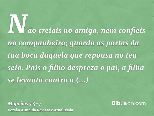 Não creiais no amigo, nem confieis no companheiro; guarda as portas da tua boca daquela que repousa no teu seio.Pois o filho despreza o pai, a filha se levanta 