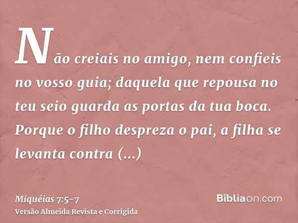 Não creiais no amigo, nem confieis no vosso guia; daquela que repousa no teu seio guarda as portas da tua boca.Porque o filho despreza o pai, a filha se levanta