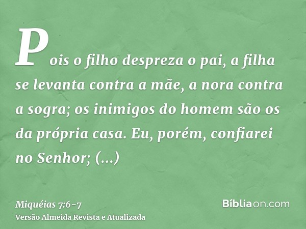 Pois o filho despreza o pai, a filha se levanta contra a mãe, a nora contra a sogra; os inimigos do homem são os da própria casa.Eu, porém, confiarei no Senhor;