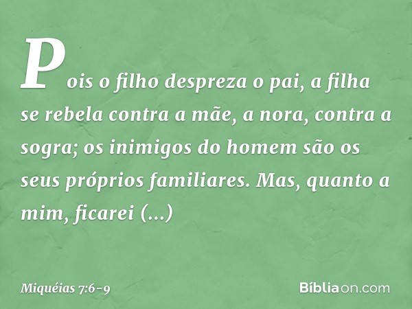 Pois o filho despreza o pai,
a filha se rebela contra a mãe,
a nora, contra a sogra;
os inimigos do homem
são os seus próprios familiares. Mas, quanto a mim,
fi