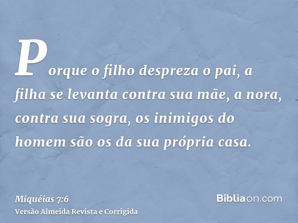 Porque o filho despreza o pai, a filha se levanta contra sua mãe, a nora, contra sua sogra, os inimigos do homem são os da sua própria casa.