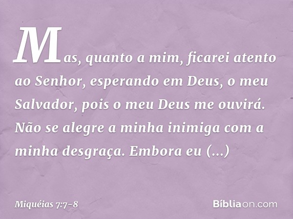 Mas, quanto a mim,
ficarei atento ao Senhor,
esperando em Deus, o meu Salvador,
pois o meu Deus me ouvirá. Não se alegre a minha inimiga
com a minha desgraça.
E