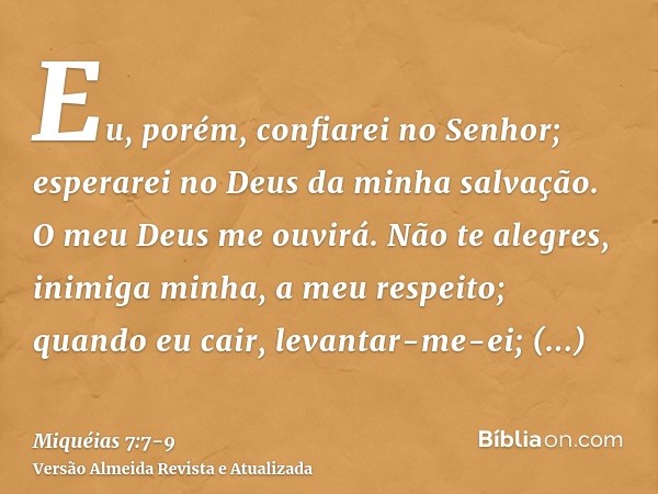 Eu, porém, confiarei no Senhor; esperarei no Deus da minha salvação. O meu Deus me ouvirá.Não te alegres, inimiga minha, a meu respeito; quando eu cair, levanta