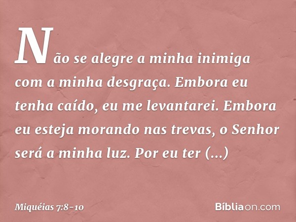 Não se alegre a minha inimiga
com a minha desgraça.
Embora eu tenha caído,
eu me levantarei.
Embora eu esteja morando nas trevas,
o Senhor será a minha luz. Por