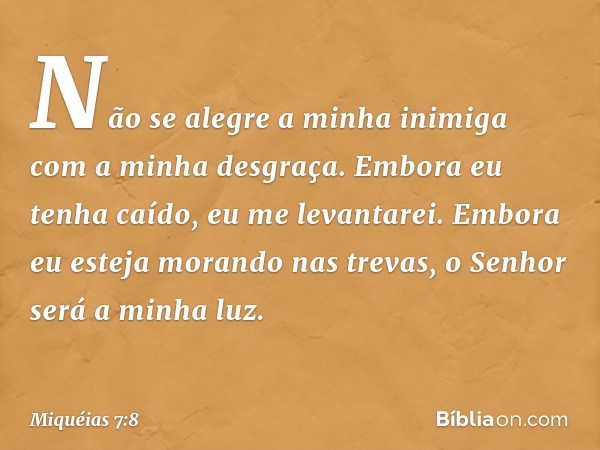 Não se alegre a minha inimiga
com a minha desgraça.
Embora eu tenha caído,
eu me levantarei.
Embora eu esteja morando nas trevas,
o Senhor será a minha luz. -- 