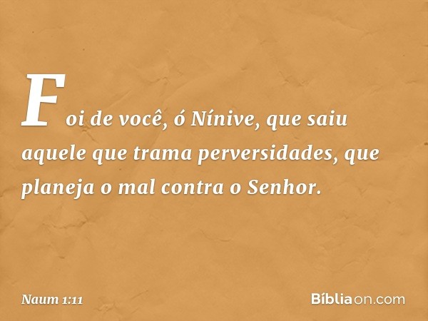 Foi de você, ó Nínive,
que saiu aquele que trama perversidades,
que planeja o mal contra o Senhor. -- Naum 1:11