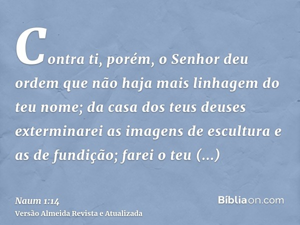 Contra ti, porém, o Senhor deu ordem que não haja mais linhagem do teu nome; da casa dos teus deuses exterminarei as imagens de escultura e as de fundição; fare